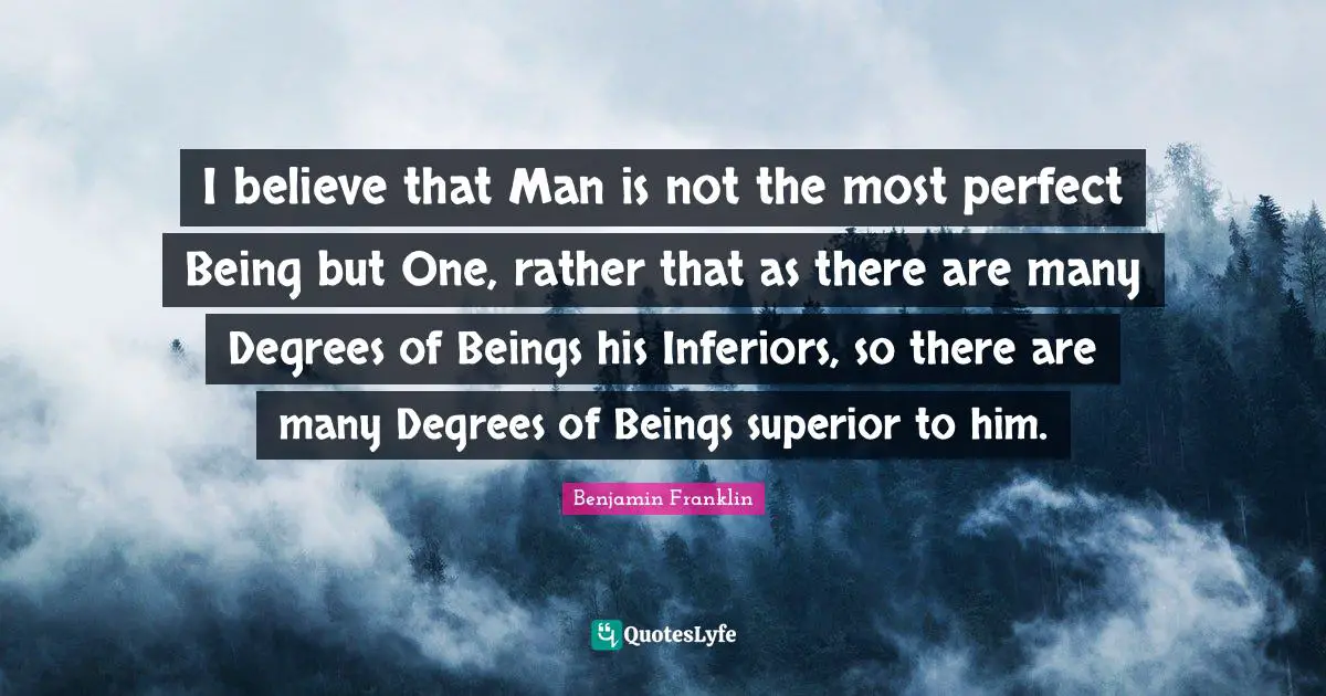 I believe that Man is not the most perfect Being but One, rather that as there are many Degrees of Beings his Inferiors, so there are many Degrees of Beings superior to him.