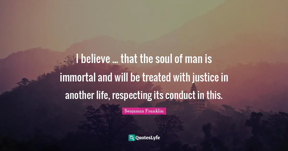 I believe ... that the soul of man is immortal and will be treated with justice in another life, respecting its conduct in this.