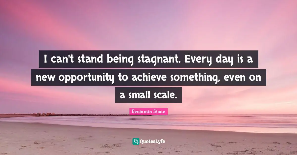 I can't stand being stagnant. Every day is a new opportunity to achieve something, even on a small scale.