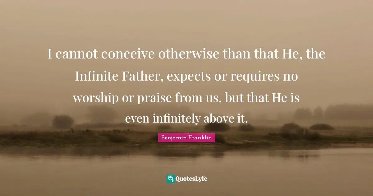 I cannot conceive otherwise than that He, the Infinite Father, expects or requires no worship or praise from us, but that He is even infinitely above it.