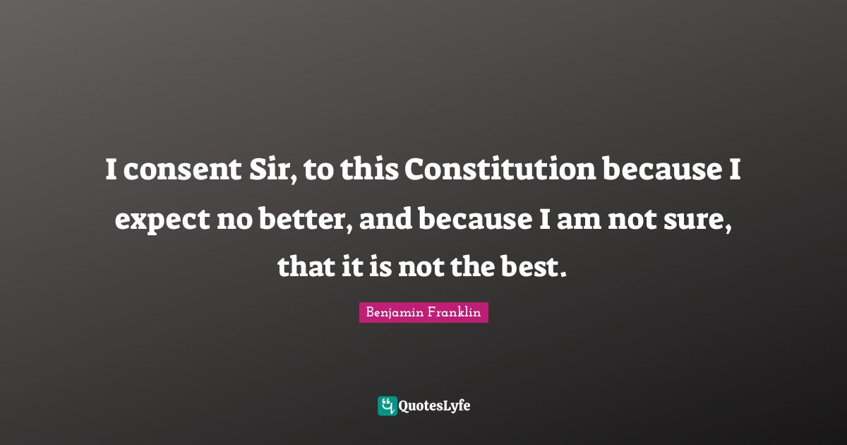 I consent Sir, to this Constitution because I expect no better, and because I am not sure, that it is not the best.