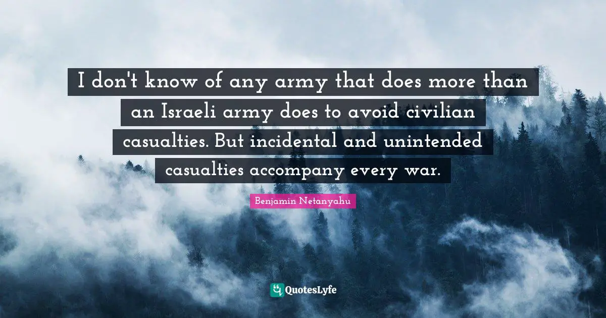 Israeli Quotes: "I don't know of any army that does more than an Israeli army does to avoid civilian casualties. But incidental and unintended casualties accompany every war."