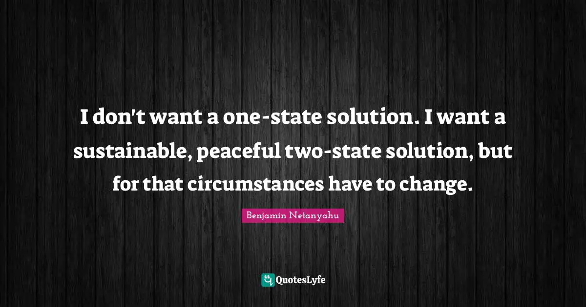 I don't want a one-state solution. I want a sustainable, peaceful two-state solution, but for that circumstances have to change.