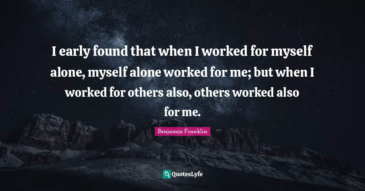 I early found that when I worked for myself alone, myself alone worked for me; but when I worked for others also, others worked also for me.