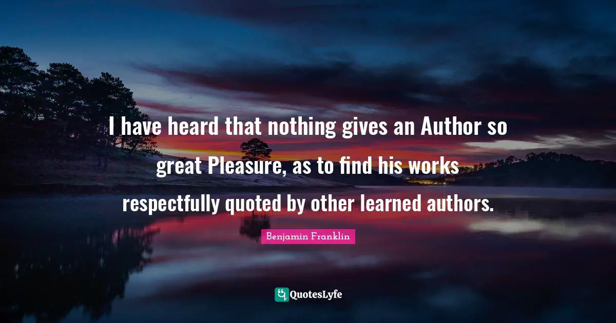 I have heard that nothing gives an Author so great Pleasure, as to find his works respectfully quoted by other learned authors.