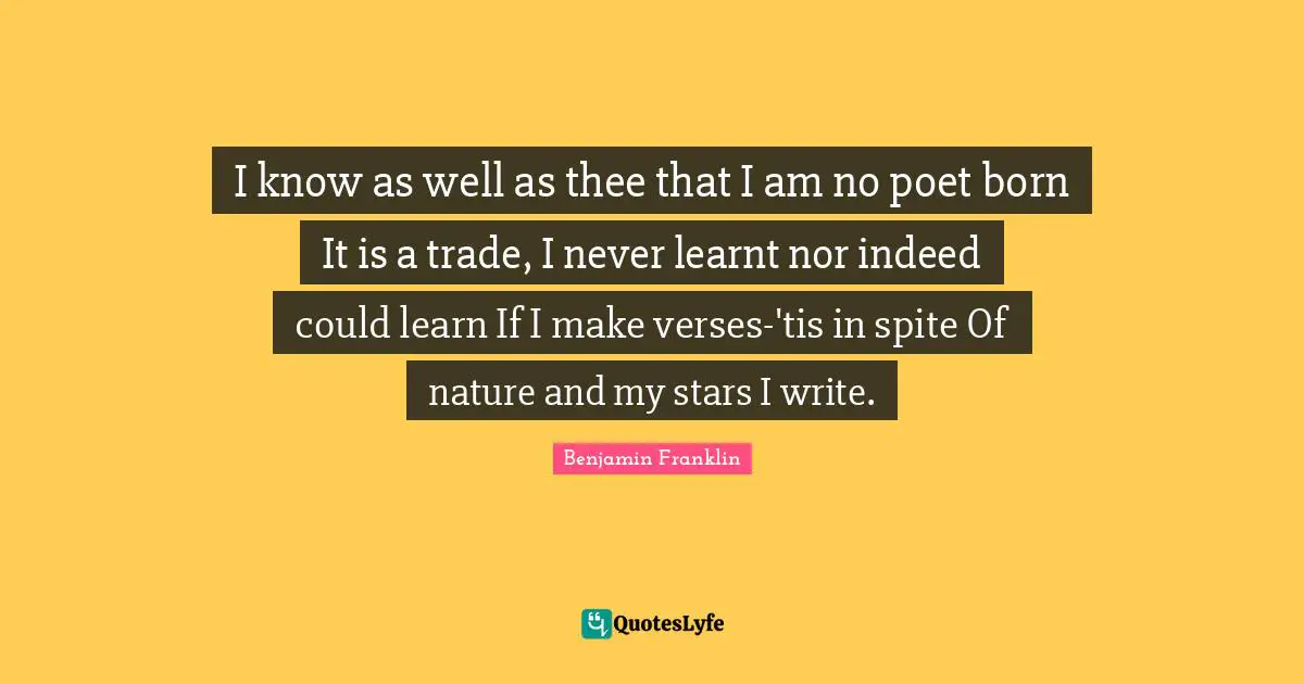 I know as well as thee that I am no poet born It is a trade, I never learnt nor indeed could learn If I make verses-'tis in spite Of nature and my stars I write.