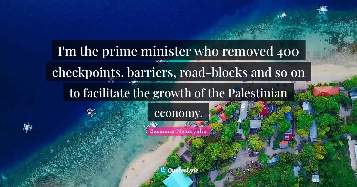 Prime Quotes: "I'm the prime minister who removed 400 checkpoints, barriers, road-blocks and so on to facilitate the growth of the Palestinian economy."