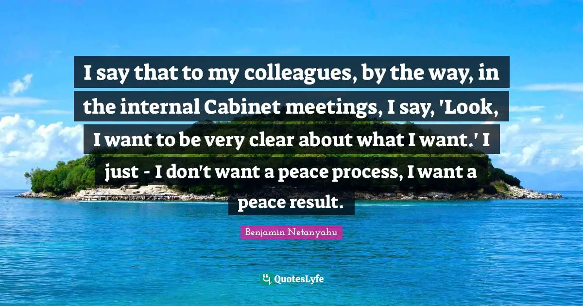 I say that to my colleagues, by the way, in the internal Cabinet meetings, I say, 'Look, I want to be very clear about what I want.' I just - I don't want a peace process, I want a peace result.