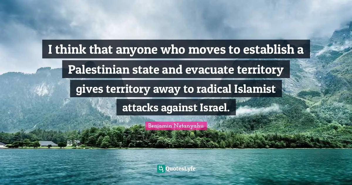 I think that anyone who moves to establish a Palestinian state and evacuate territory gives territory away to radical Islamist attacks against Israel.
