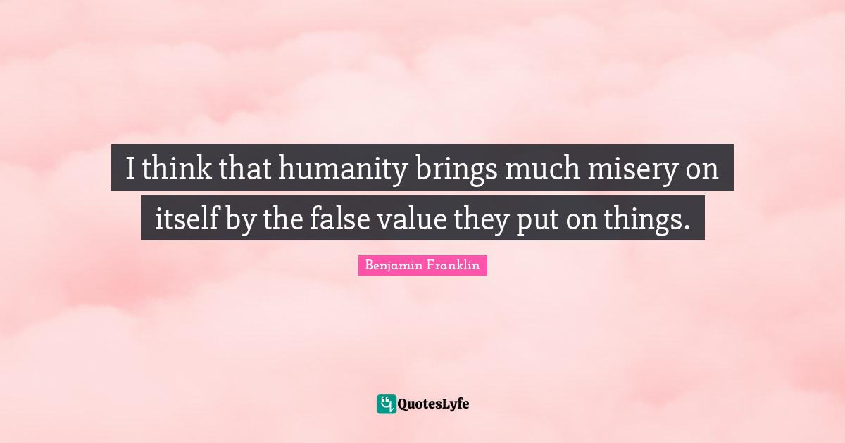 I think that humanity brings much misery on itself by the false value they put on things.