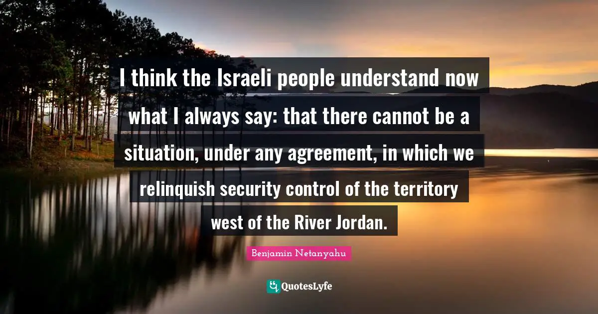 Israeli Quotes: "I think the Israeli people understand now what I always say: that there cannot be a situation, under any agreement, in which we relinquish security control of the territory west of the River Jordan."
