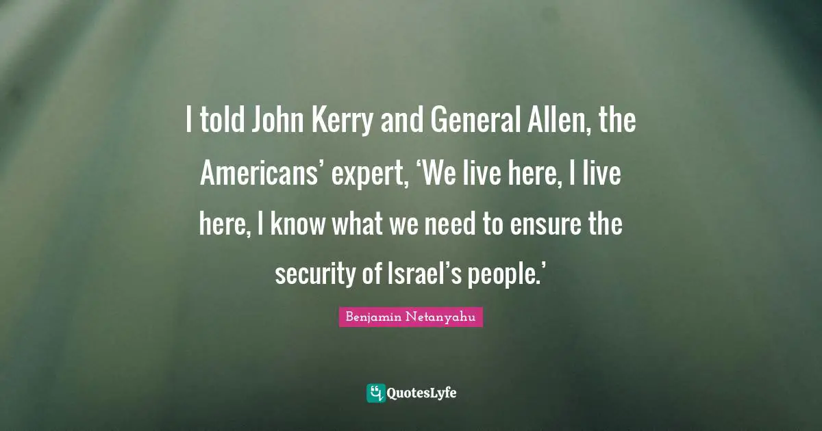 I told John Kerry and General Allen, the Americans’ expert, ‘We live here, I live here, I know what we need to ensure the security of Israel’s people.’