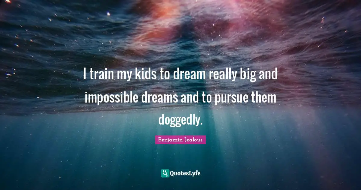 I train my kids to dream really big and impossible dreams and to pursue them doggedly.