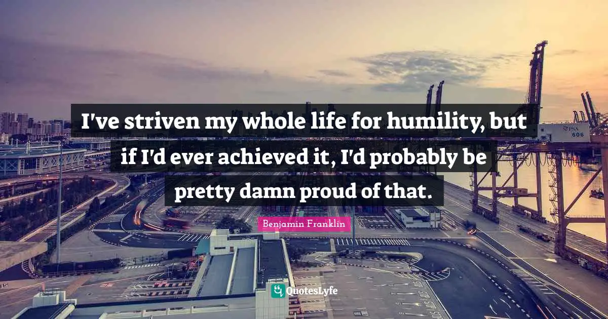 I've striven my whole life for humility, but if I'd ever achieved it, I'd probably be pretty damn proud of that.