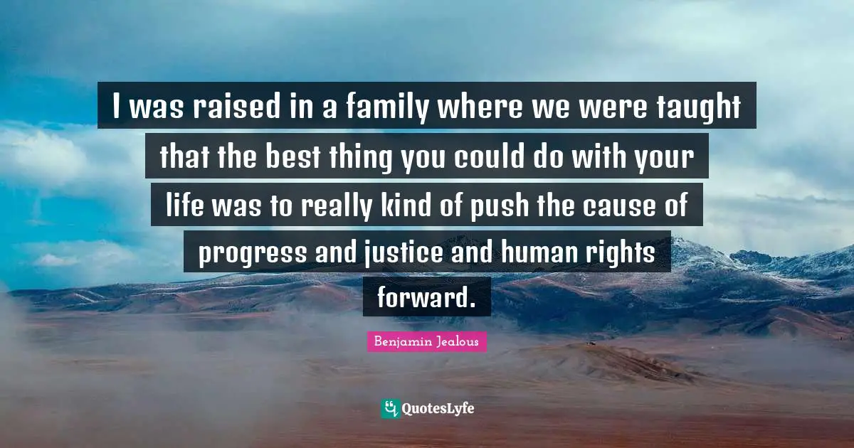I was raised in a family where we were taught that the best thing you could do with your life was to really kind of push the cause of progress and justice and human rights forward.