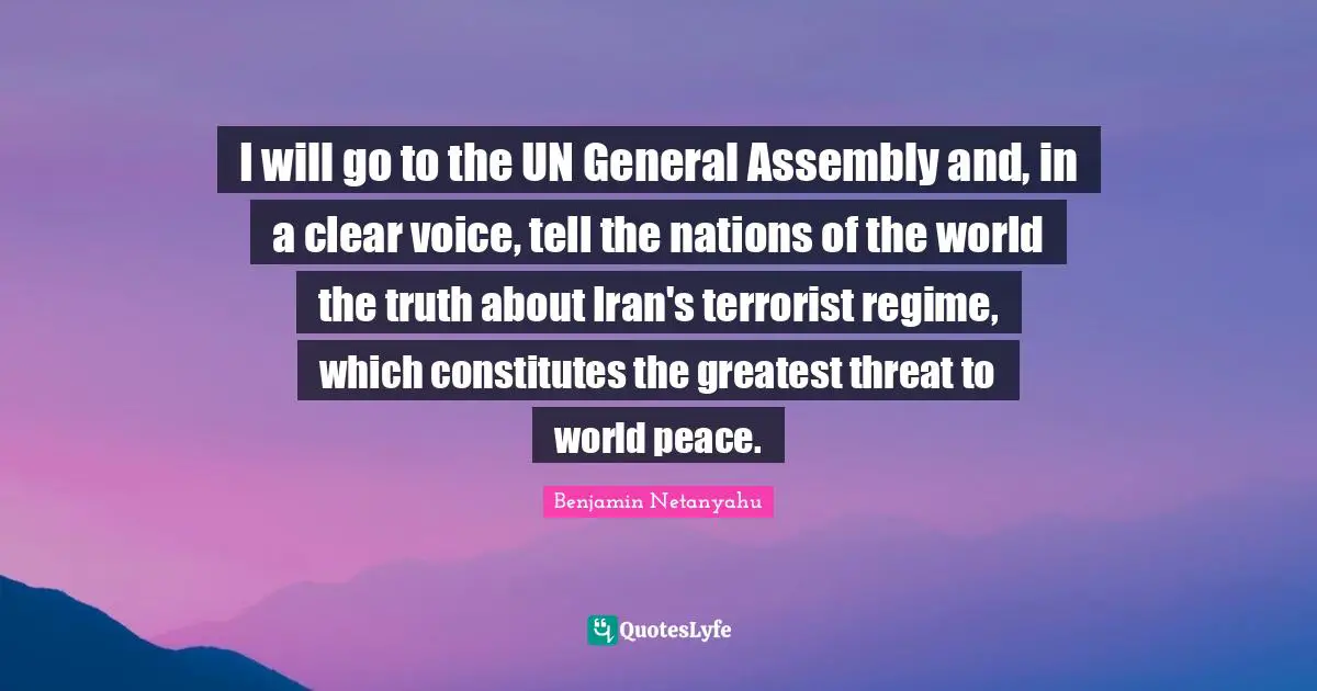 Assembly Quotes: "I will go to the UN General Assembly and, in a clear voice, tell the nations of the world the truth about Iran's terrorist regime, which constitutes the greatest threat to world peace."