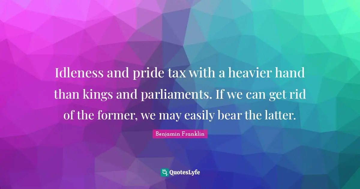 Idleness and pride tax with a heavier hand than kings and parliaments. If we can get rid of the former, we may easily bear the latter.
