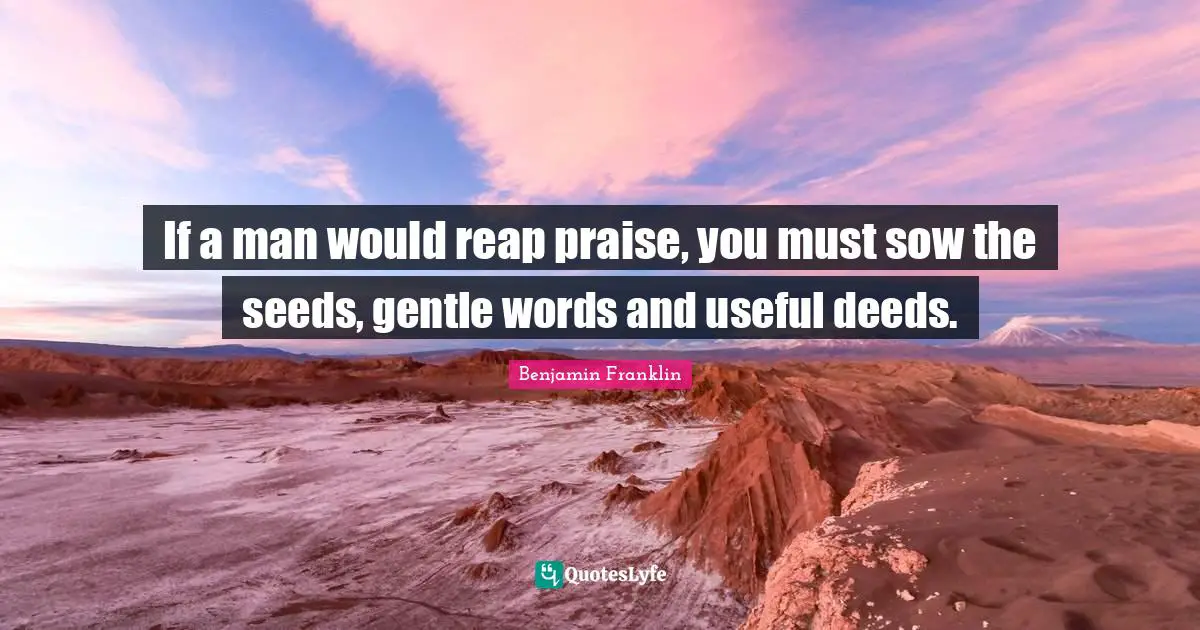 If a man would reap praise, you must sow the seeds, gentle words and useful deeds.