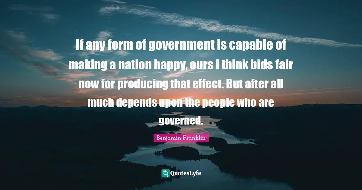 If any form of government is capable of making a nation happy, ours I think bids fair now for producing that effect. But after all much depends upon the people who are governed.