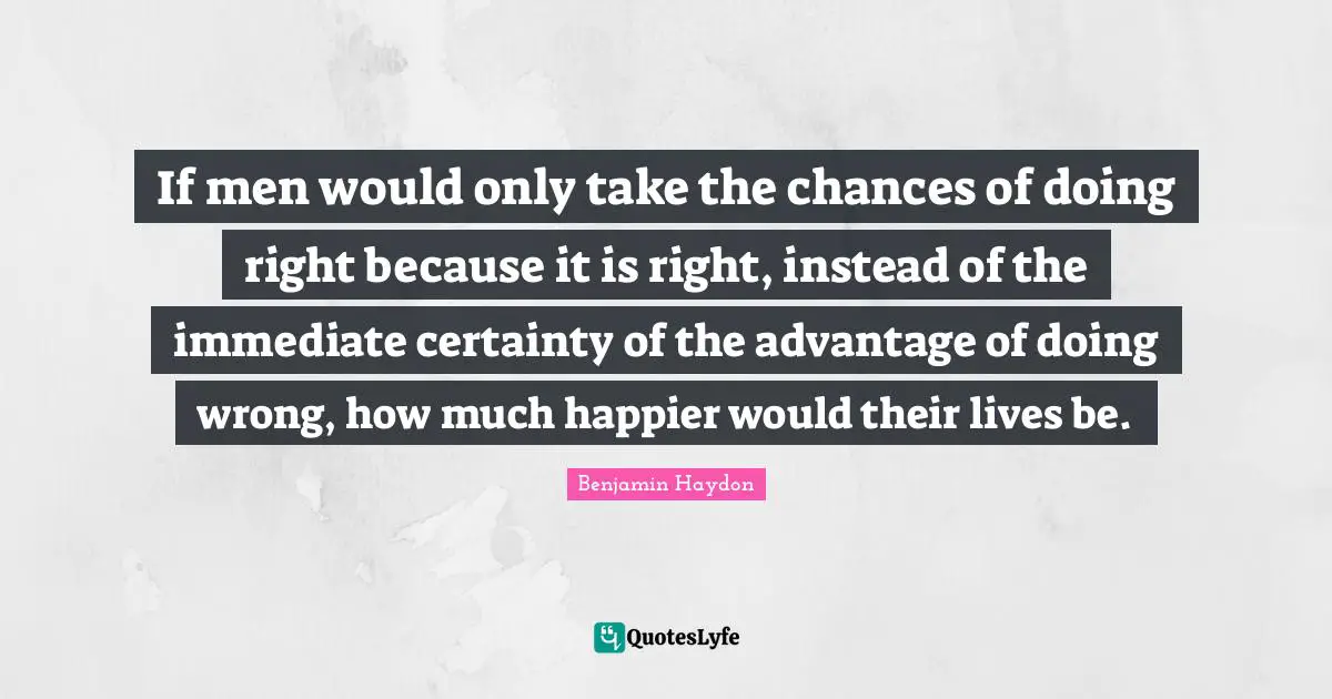 If men would only take the chances of doing right because it is right, instead of the immediate certainty of the advantage of doing wrong, how much happier would their lives be.