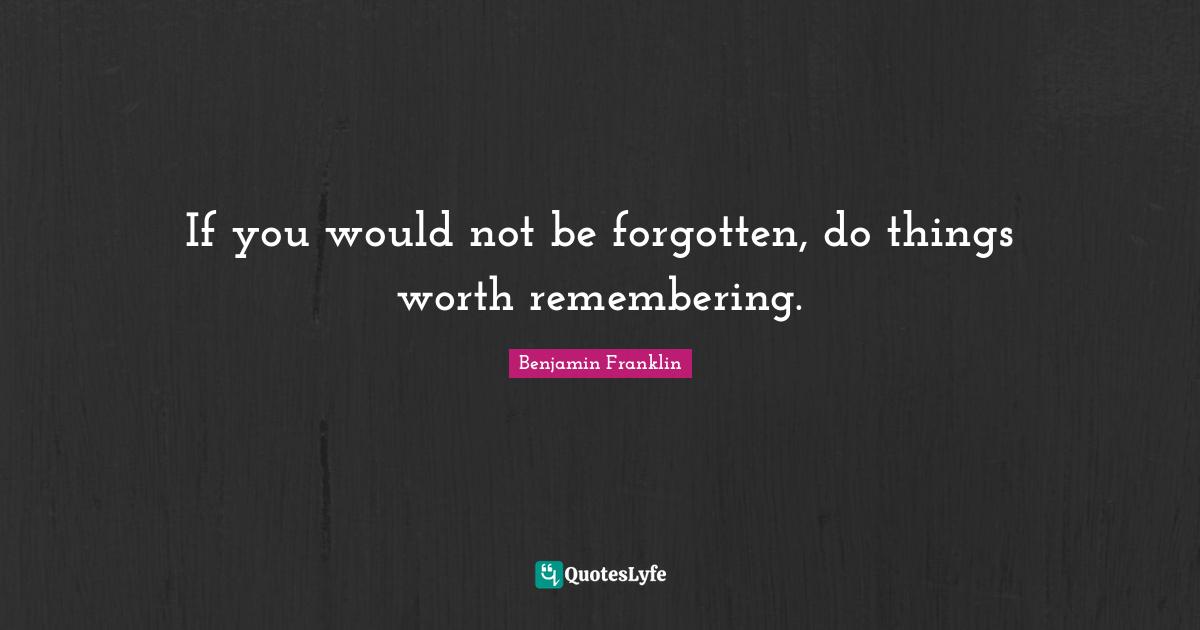 If you would not be forgotten, do things worth remembering.