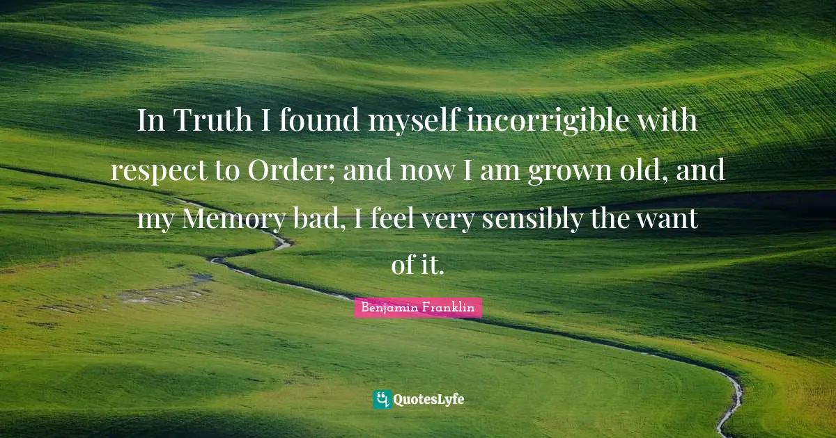 In Truth I found myself incorrigible with respect to Order; and now I am grown old, and my Memory bad, I feel very sensibly the want of it.