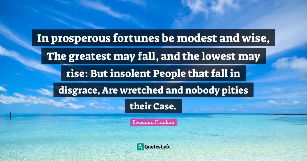 In prosperous fortunes be modest and wise, The greatest may fall, and the lowest may rise: But insolent People that fall in disgrace, Are wretched and nobody pities their Case.