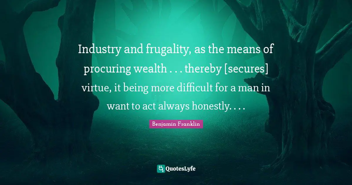 Industry and frugality, as the means of procuring wealth . . . thereby [secures] virtue, it being more difficult for a man in want to act always honestly. . . .