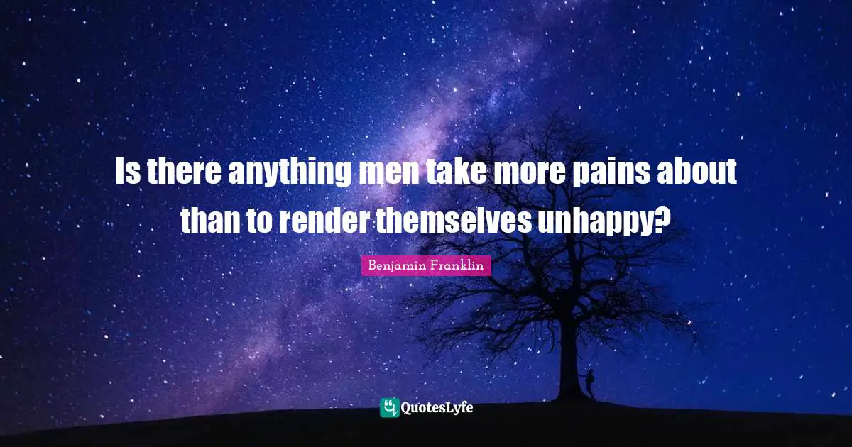 Is there anything men take more pains about than to render themselves unhappy?
