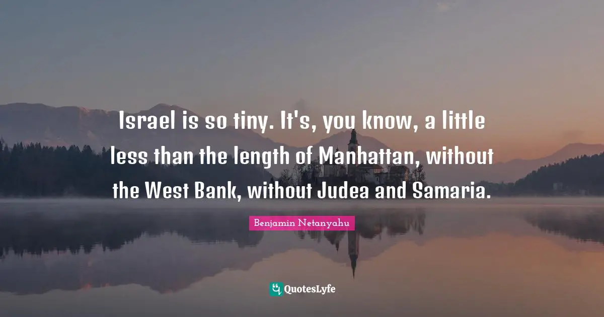 Israel is so tiny. It's, you know, a little less than the length of Manhattan, without the West Bank, without Judea and Samaria.
