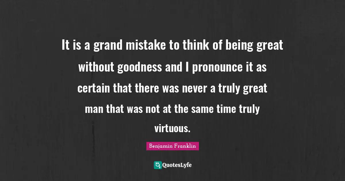 It is a grand mistake to think of being great without goodness and I pronounce it as certain that there was never a truly great man that was not at the same time truly virtuous.
