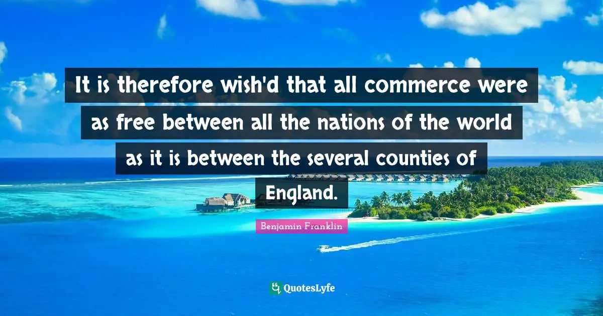 It is therefore wish'd that all commerce were as free between all the nations of the world as it is between the several counties of England.