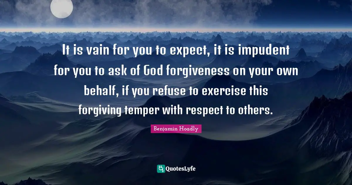 It is vain for you to expect, it is impudent for you to ask of God forgiveness on your own behalf, if you refuse to exercise this forgiving temper with respect to others.