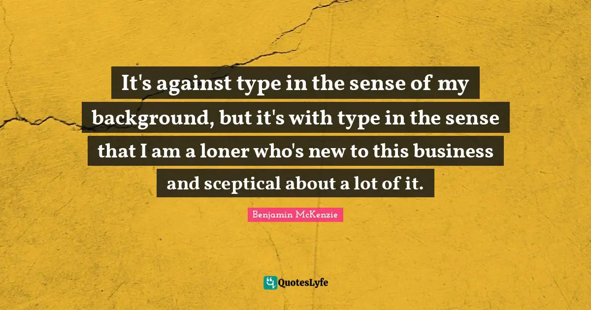 It's against type in the sense of my background, but it's with type in the sense that I am a loner who's new to this business and sceptical about a lot of it.