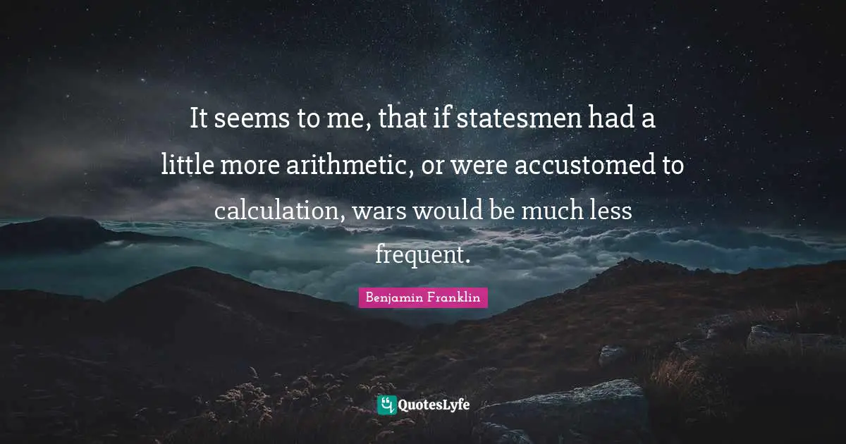 It seems to me, that if statesmen had a little more arithmetic, or were accustomed to calculation, wars would be much less frequent.
