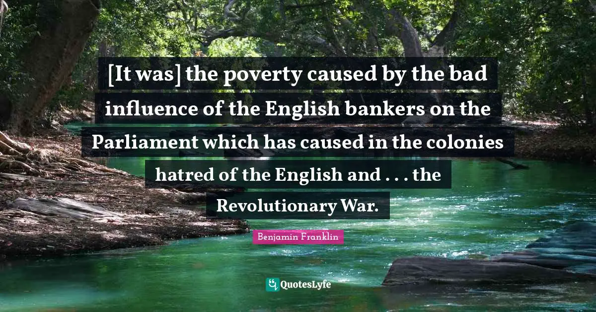 [It was] the poverty caused by the bad influence of the English bankers on the Parliament which has caused in the colonies hatred of the English and . . . the Revolutionary War.