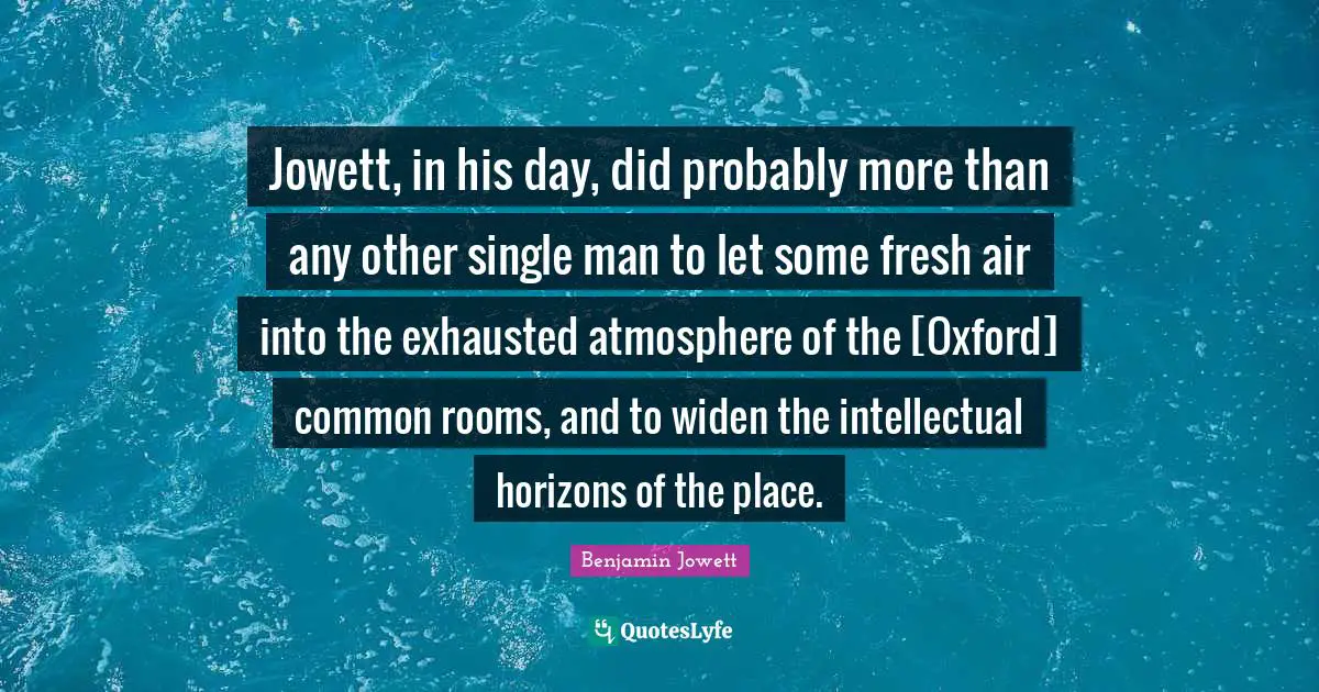 Benjamin Jowett Quotes: "Jowett, in his day, did probably more than any other single man to let some fresh air into the exhausted atmosphere of the [Oxford] common rooms, and to widen the intellectual horizons of the place."