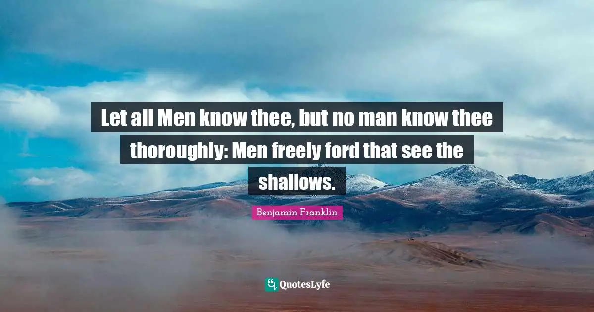 Let all Men know thee, but no man know thee thoroughly: Men freely ford that see the shallows.