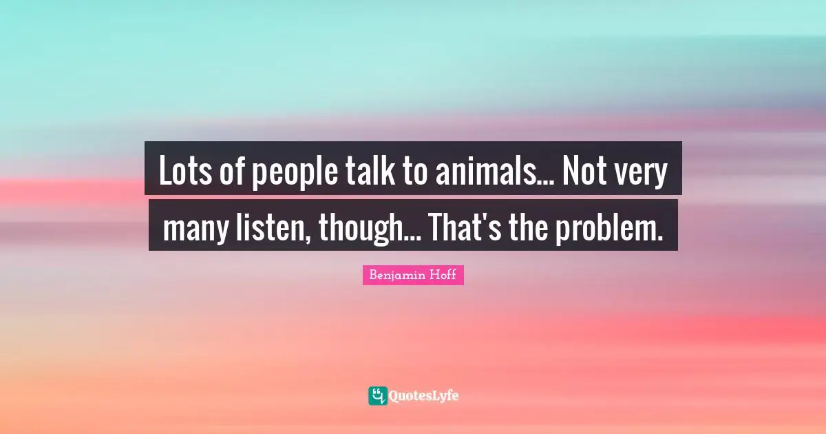 Lots of people talk to animals... Not very many listen, though... That's the problem.