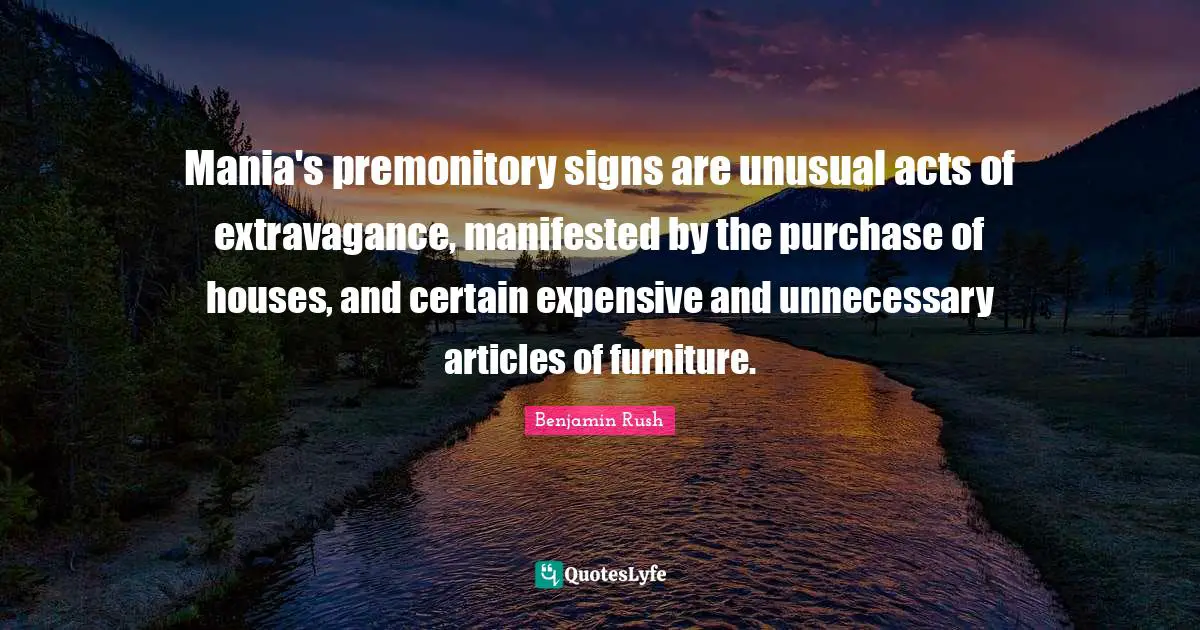Mania's premonitory signs are unusual acts of extravagance, manifested by the purchase of houses, and certain expensive and unnecessary articles of furniture.