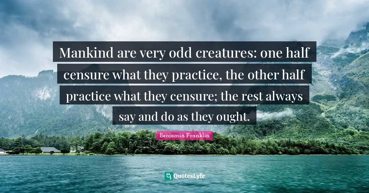 Mankind are very odd creatures: one half censure what they practice, the other half practice what they censure; the rest always say and do as they ought.