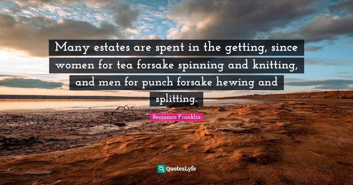 Many estates are spent in the getting, since women for tea forsake spinning and knitting, and men for punch forsake hewing and splitting.