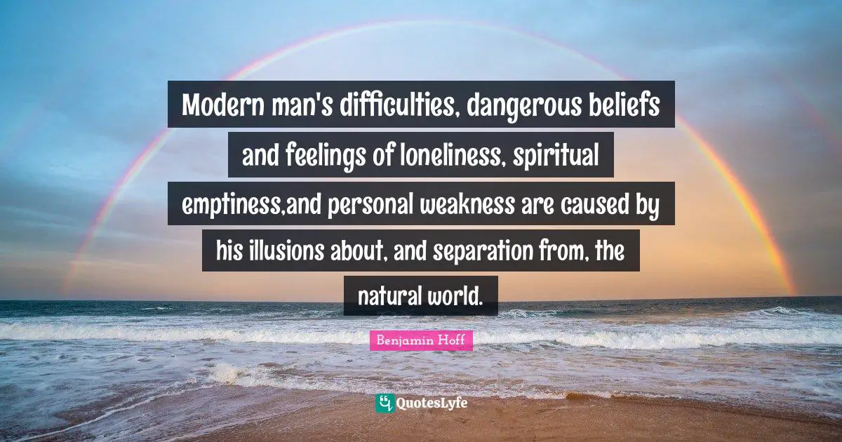 Modern man's difficulties, dangerous beliefs and feelings of loneliness, spiritual emptiness,and personal weakness are caused by his illusions about, and separation from, the natural world.