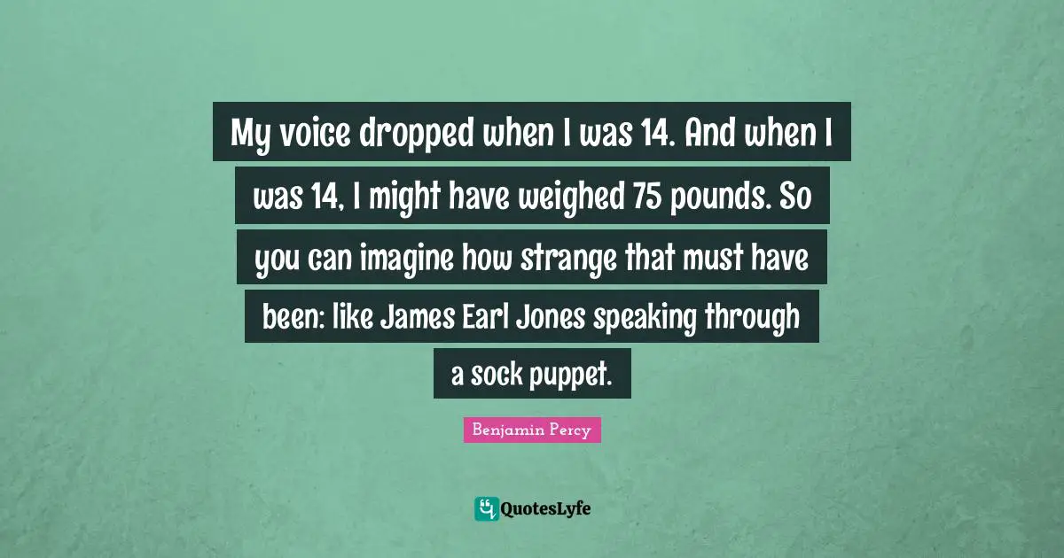 My voice dropped when I was 14. And when I was 14, I might have weighed 75 pounds. So you can imagine how strange that must have been: like James Earl Jones speaking through a sock puppet.