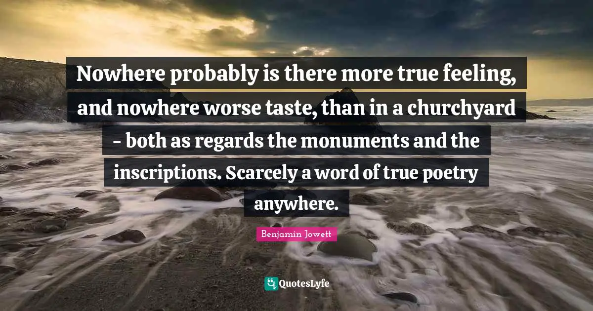 Benjamin Jowett Quotes: "Nowhere probably is there more true feeling, and nowhere worse taste, than in a churchyard - both as regards the monuments and the inscriptions. Scarcely a word of true poetry anywhere."