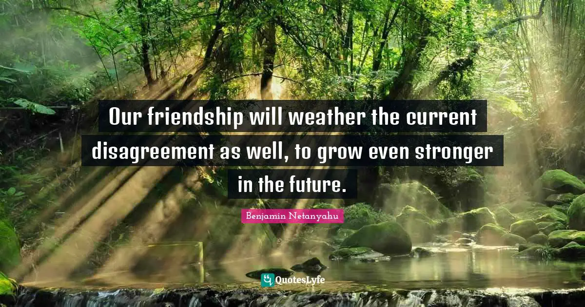 Our friendship will weather the current disagreement as well, to grow even stronger in the future.