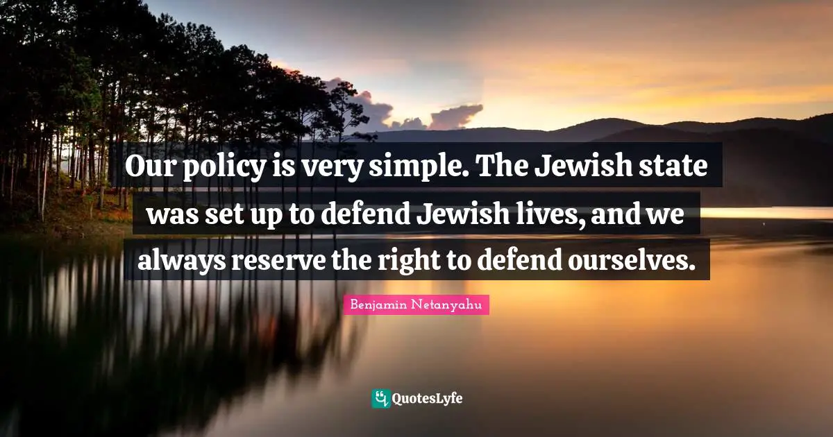 Our policy is very simple. The Jewish state was set up to defend Jewish lives, and we always reserve the right to defend ourselves.