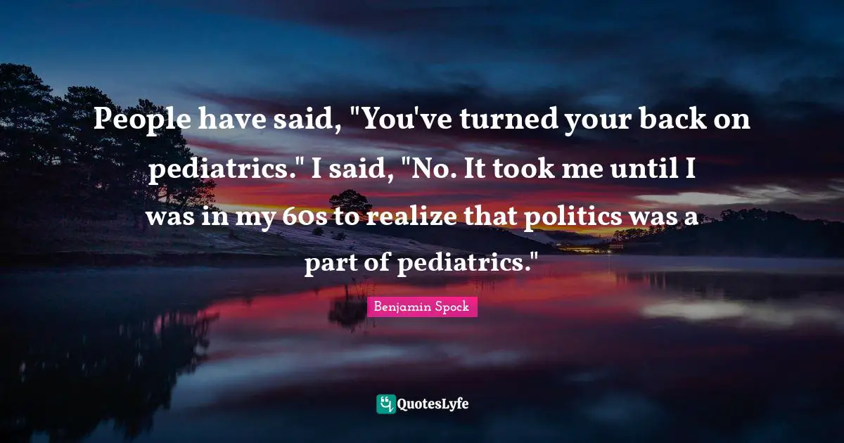 Benjamin Spock Quotes: "People have said, "You've turned your back on pediatrics." I said, "No. It took me until I was in my 60s to realize that politics was a part of pediatrics.""