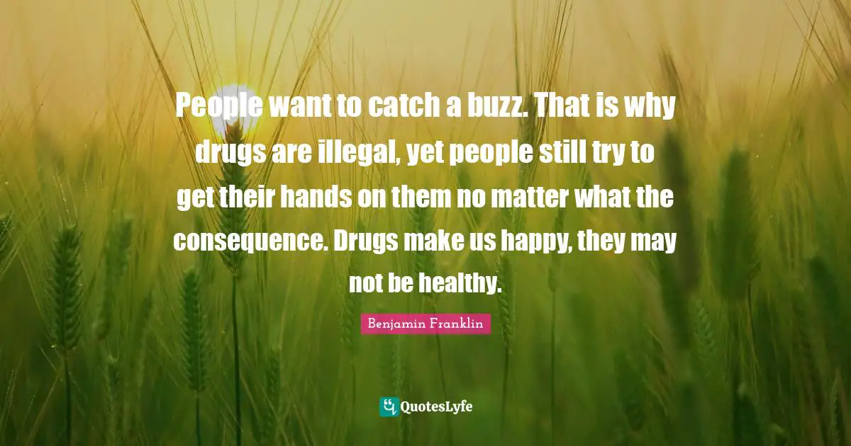 People want to catch a buzz. That is why drugs are illegal, yet people still try to get their hands on them no matter what the consequence. Drugs make us happy, they may not be healthy.