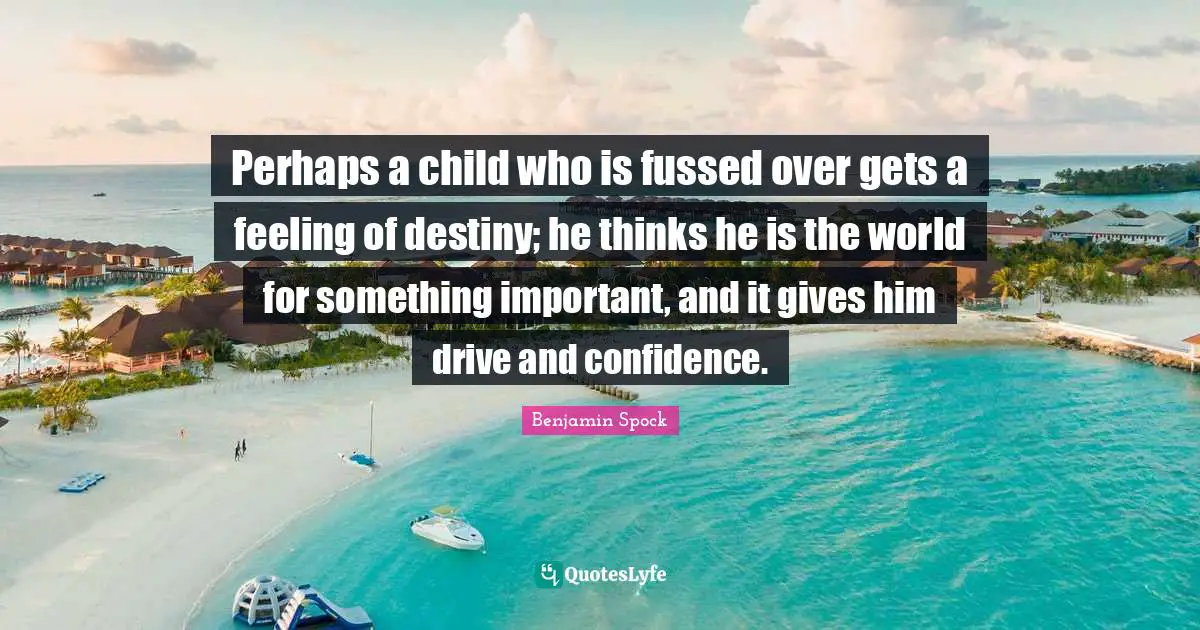 Benjamin Spock Quotes: "Perhaps a child who is fussed over gets a feeling of destiny; he thinks he is the world for something important, and it gives him drive and confidence."